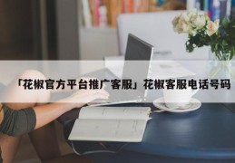 「花椒官方平台推广客服」花椒客服电话号码